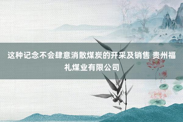 这种记念不会肆意消散煤炭的开采及销售 贵州福礼煤业有限公司