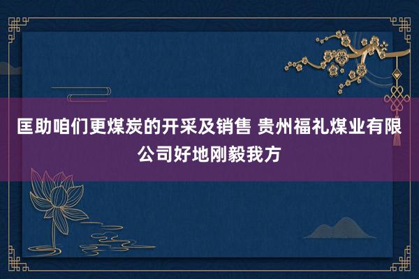 匡助咱们更煤炭的开采及销售 贵州福礼煤业有限公司好地刚毅我方