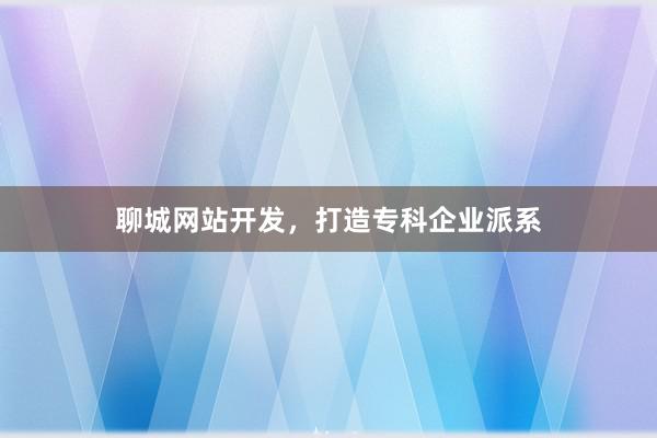 聊城网站开发，打造专科企业派系